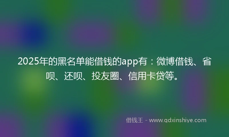 2025年的黑名单能借钱的app有：微博借钱、省呗、还呗、投友圈、信用卡贷等。