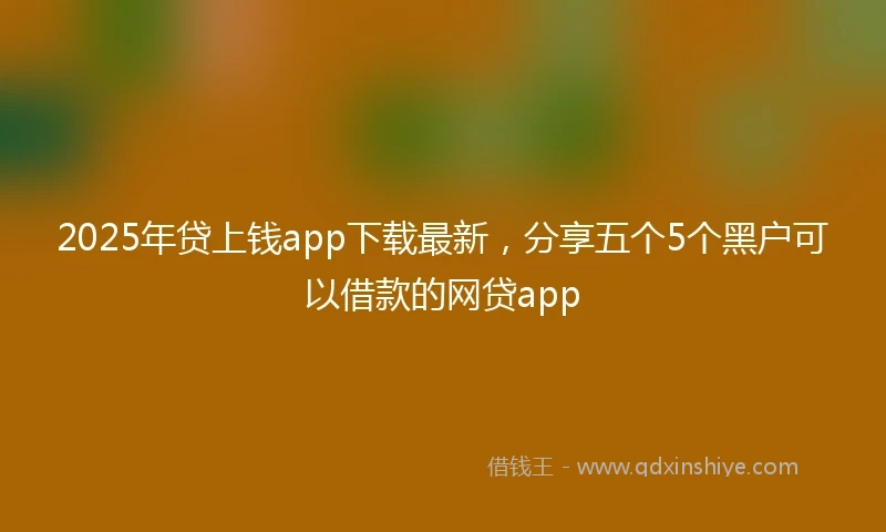 2025年贷上钱app下载最新，分享五个5个黑户可以借款的网贷app
