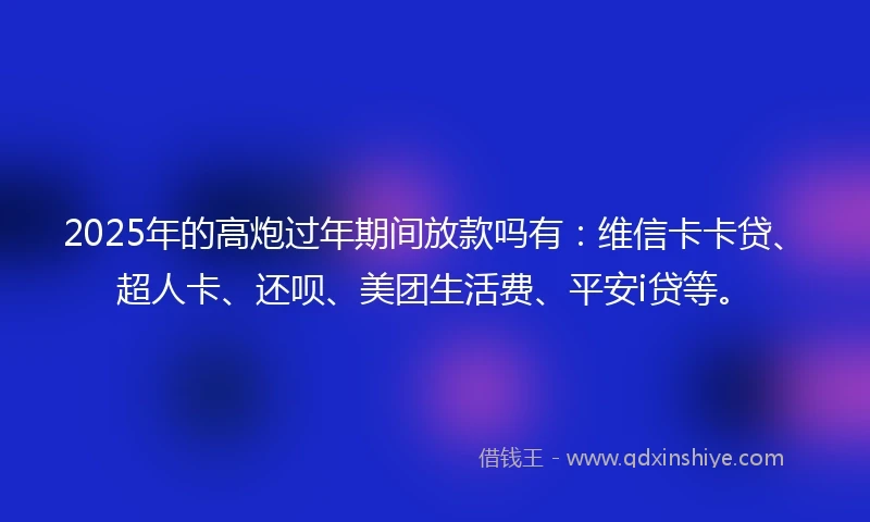 2025年的高炮过年期间放款吗有：维信卡卡贷、超人卡、还呗、美团生活费、平安i贷等。