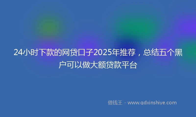 24小时下款的网贷口子2025年推荐，总结五个黑户可以做大额贷款平台