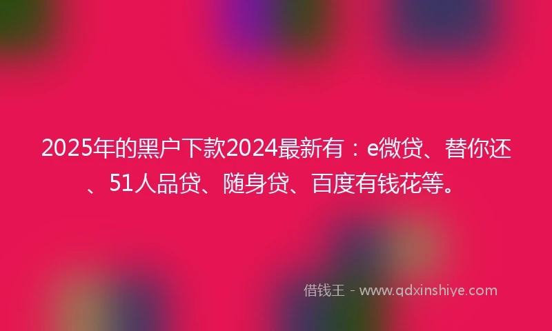 2025年的黑户下款2024最新有：e微贷、替你还、51人品贷、随身贷、百度有钱花等。