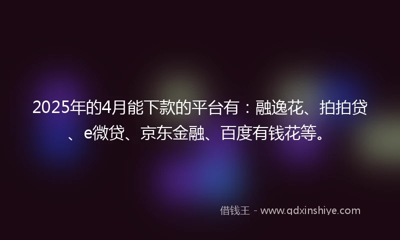 2025年的4月能下款的平台有：融逸花、拍拍贷、e微贷、京东金融、百度有钱花等。