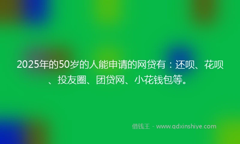 2025年的50岁的人能申请的网贷有：还呗、花呗、投友圈、团贷网、小花钱包等。