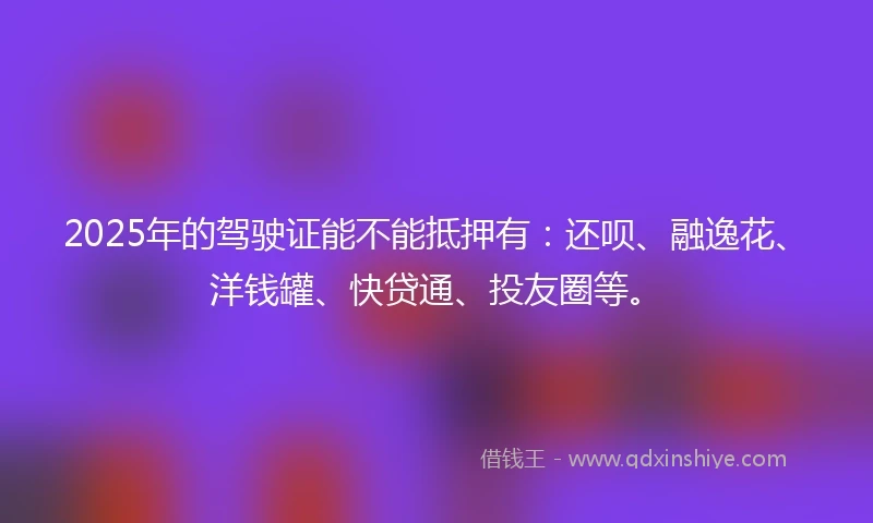 2025年的驾驶证能不能抵押有：还呗、融逸花、洋钱罐、快贷通、投友圈等。