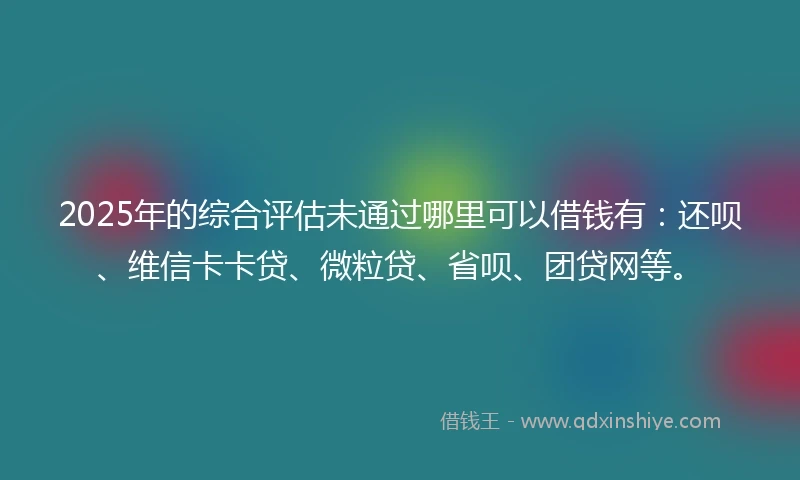 2025年的综合评估未通过哪里可以借钱有：还呗、维信卡卡贷、微粒贷、省呗、团贷网等。