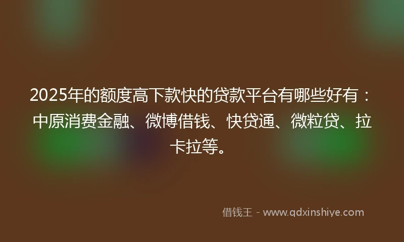 2025年的额度高下款快的贷款平台有哪些好有：中原消费金融、微博借钱、快贷通、微粒贷、拉卡拉等。