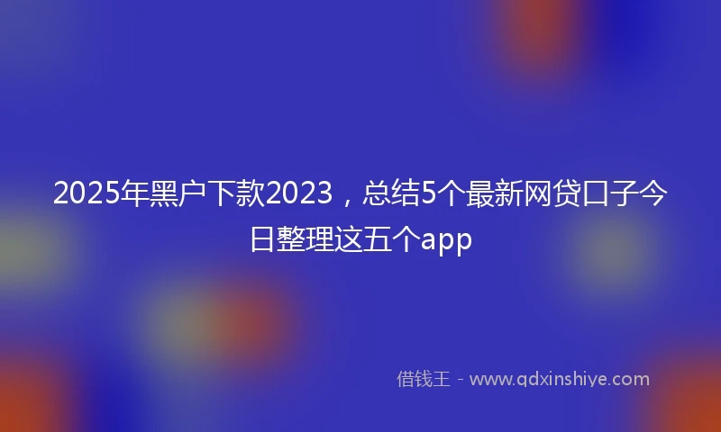 2025年黑户下款2023，总结5个最新网贷口子今日整理这五个app