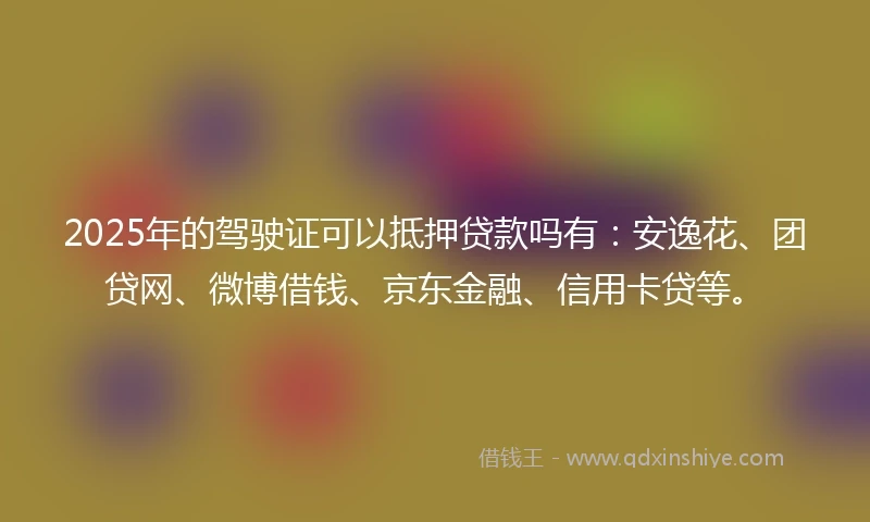 2025年的驾驶证可以抵押贷款吗有：安逸花、团贷网、微博借钱、京东金融、信用卡贷等。