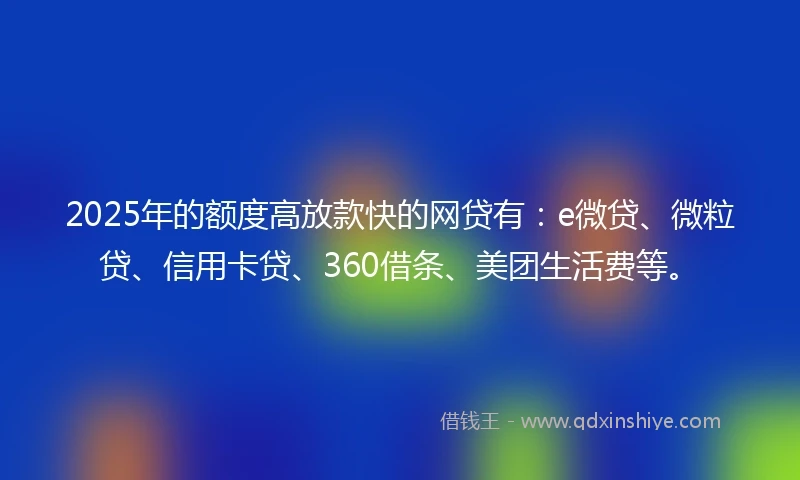 2025年的额度高放款快的网贷有：e微贷、微粒贷、信用卡贷、360借条、美团生活费等。