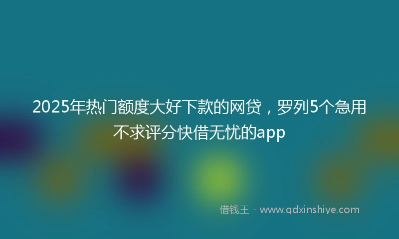 2025年热门额度大好下款的网贷，罗列5个急用不求评分快借无忧的app
