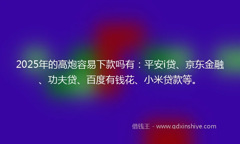 2025年的高炮容易下款吗有：平安i贷、京东金融、功夫贷、百度有钱花、小米贷款等。