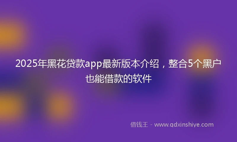 2025年黑花贷款app最新版本介绍，整合5个黑户也能借款的软件