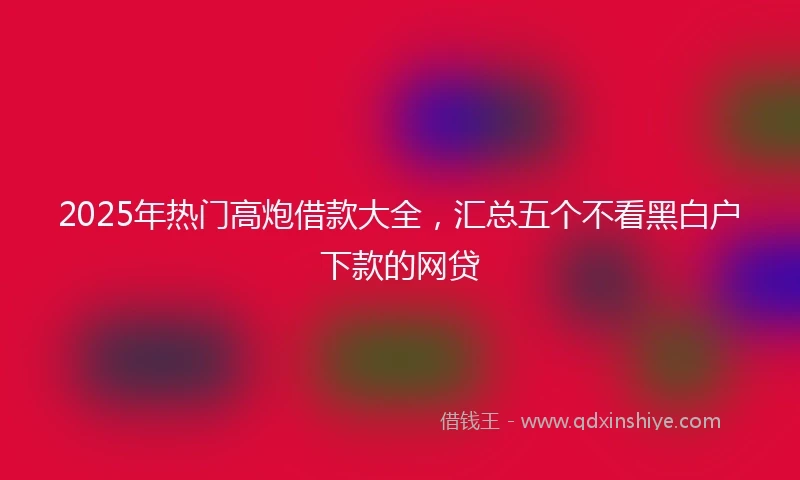 2025年热门高炮借款大全，汇总五个不看黑白户下款的网贷