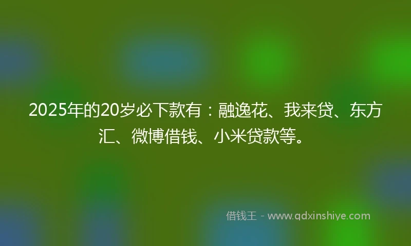 2025年的20岁必下款有：融逸花、我来贷、东方汇、微博借钱、小米贷款等。