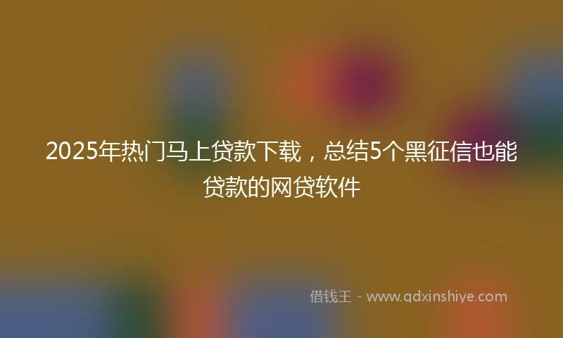 2025年热门马上贷款下载，总结5个黑征信也能贷款的网贷软件