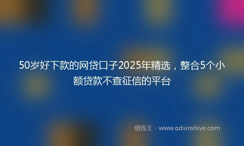 50岁好下款的网贷口子2025年精选，整合5个小额贷款不查征信的平台
