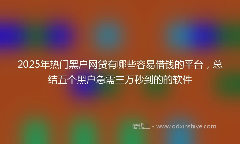 2025年热门黑户网贷有哪些容易借钱的平台，总结五个黑户急需三万秒到的的软件