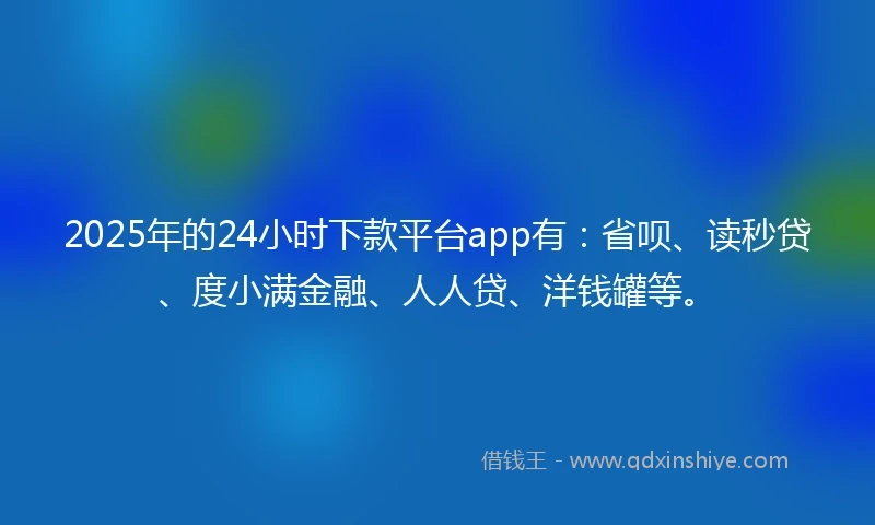 2025年的24小时下款平台app有：省呗、读秒贷、度小满金融、人人贷、洋钱罐等。