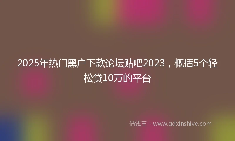 2025年热门黑户下款论坛贴吧2023，概括5个轻松贷10万的平台