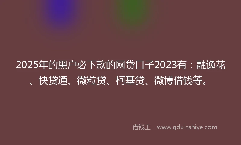 2025年的黑户必下款的网贷口子2023有：融逸花、快贷通、微粒贷、柯基贷、微博借钱等。