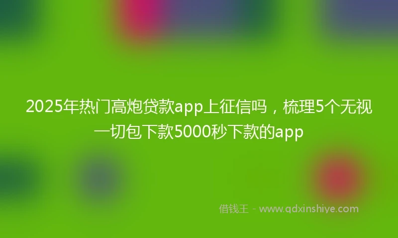 2025年热门高炮贷款app上征信吗，梳理5个无视一切包下款5000秒下款的app