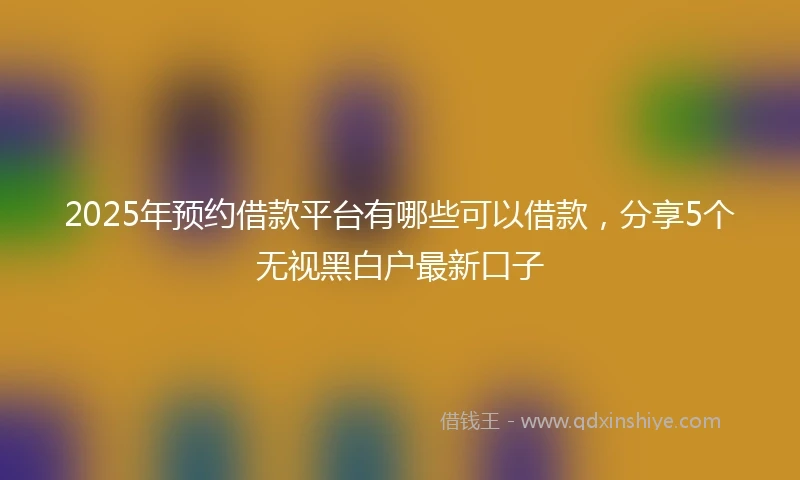 2025年预约借款平台有哪些可以借款，分享5个无视黑白户最新口子