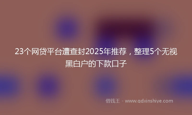 23个网贷平台遭查封2025年推荐，整理5个无视黑白户的下款口子