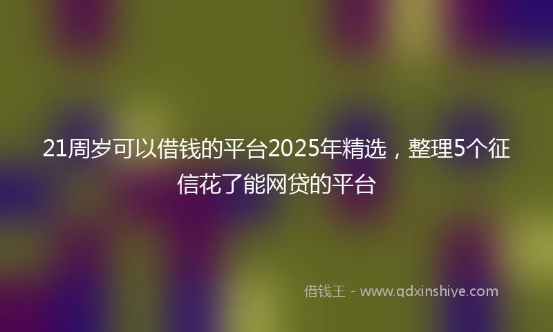 21周岁可以借钱的平台2025年精选，整理5个征信花了能网贷的平台