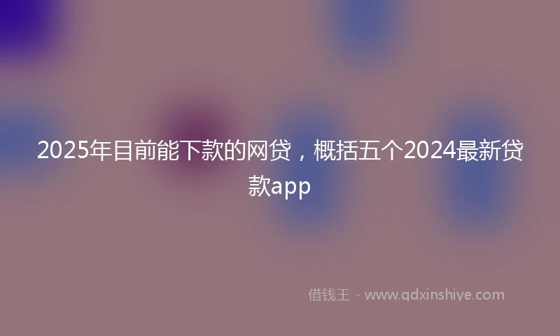 2025年目前能下款的网贷，概括五个2024最新贷款app