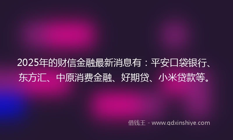 2025年的财信金融最新消息有：平安口袋银行、东方汇、中原消费金融、好期贷、小米贷款等。