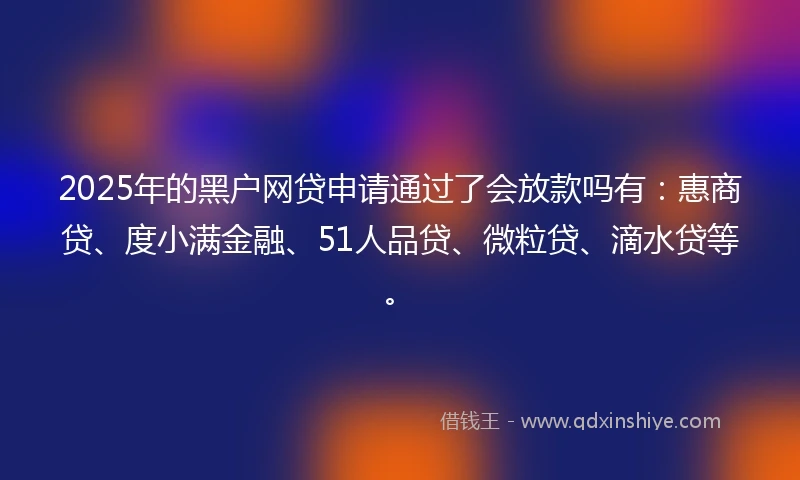 2025年的黑户网贷申请通过了会放款吗有：惠商贷、度小满金融、51人品贷、微粒贷、滴水贷等。