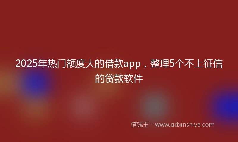 2025年热门额度大的借款app，整理5个不上征信的贷款软件