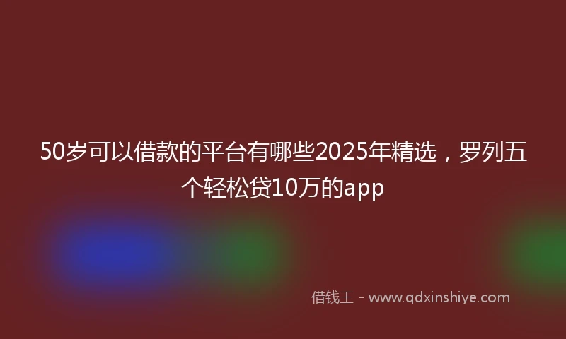 50岁可以借款的平台有哪些2025年精选，罗列五个轻松贷10万的app