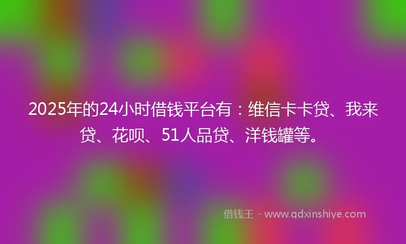 2025年的24小时借钱平台有：维信卡卡贷、我来贷、花呗、51人品贷、洋钱罐等。