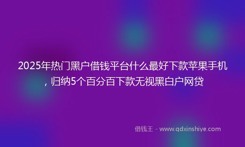 2025年热门黑户借钱平台什么最好下款苹果手机,归纳5个百分百下款无视黑白户网贷