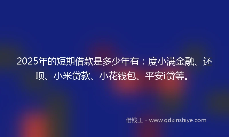 2025年的短期借款是多少年有：度小满金融、还呗、小米贷款、小花钱包、平安i贷等。
