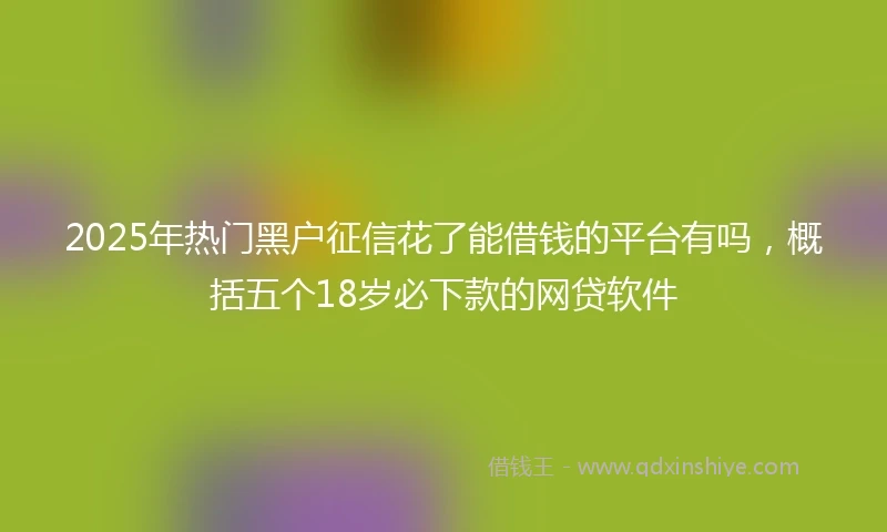 2025年热门黑户征信花了能借钱的平台有吗，概括五个18岁必下款的网贷软件