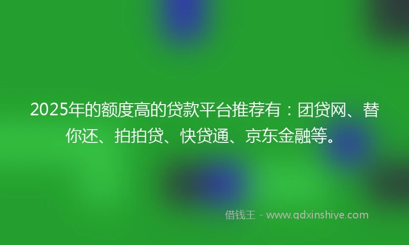 2025年的额度高的贷款平台推荐有：团贷网、替你还、拍拍贷、快贷通、京东金融等。