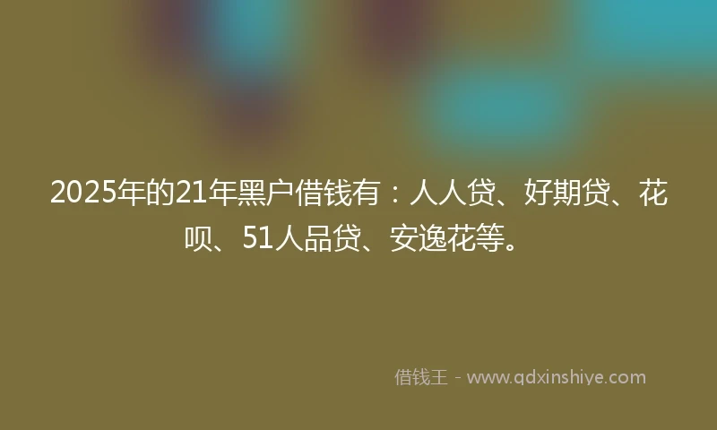 2025年的21年黑户借钱有：人人贷、好期贷、花呗、51人品贷、安逸花等。