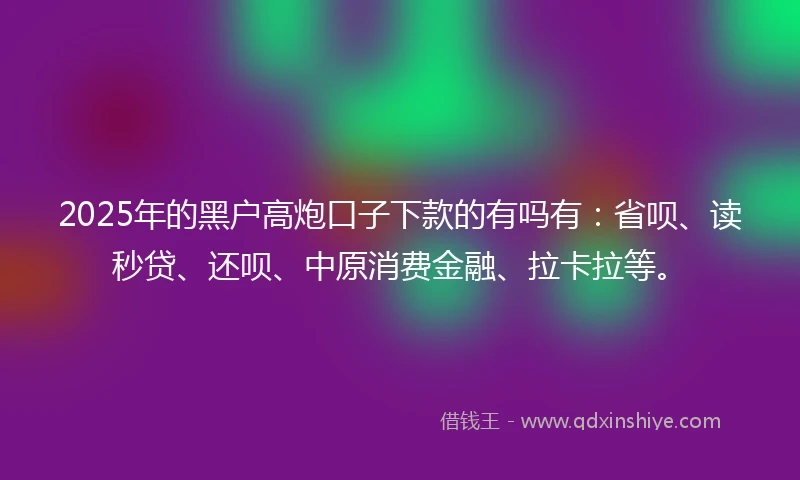 2025年的黑户高炮口子下款的有吗有：省呗、读秒贷、还呗、中原消费金融、拉卡拉等。