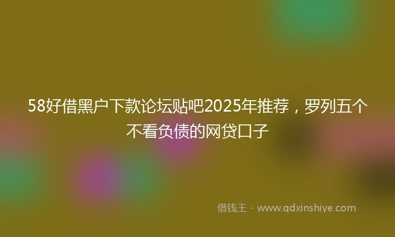 58好借黑户下款论坛贴吧2025年推荐，罗列五个不看负债的网贷口子