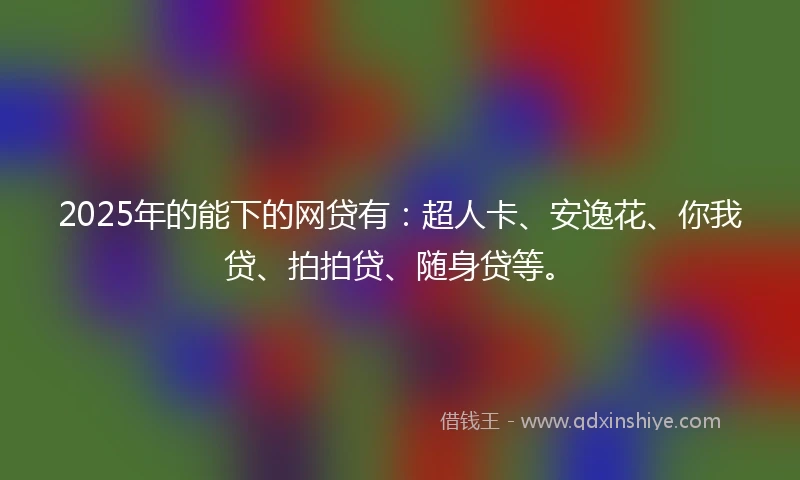 2025年的能下的网贷有：超人卡、安逸花、你我贷、拍拍贷、随身贷等。