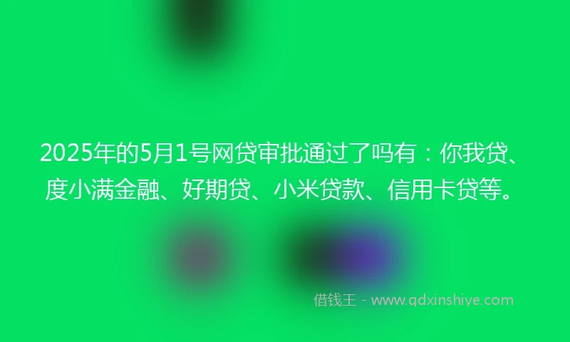 2025年的5月1号网贷审批通过了吗有：你我贷、度小满金融、好期贷、小米贷款、信用卡贷等。