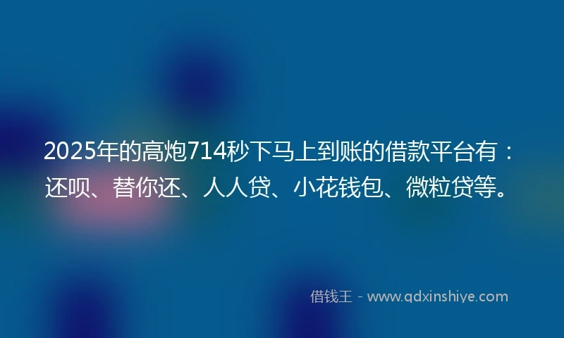 2025年的高炮714秒下马上到账的借款平台有：还呗、替你还、人人贷、小花钱包、微粒贷等。