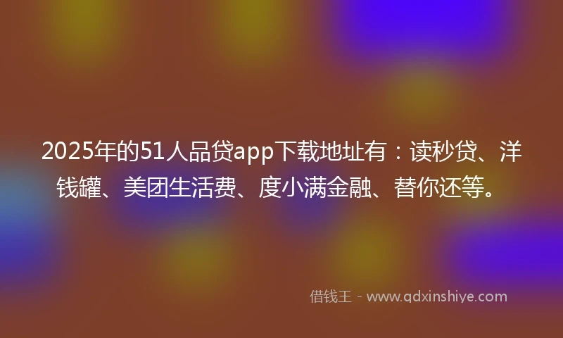 2025年的51人品贷app下载地址有：读秒贷、洋钱罐、美团生活费、度小满金融、替你还等。