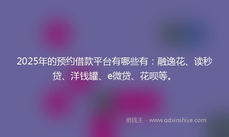 2025年的预约借款平台有哪些有：融逸花、读秒贷、洋钱罐、e微贷、花呗等。