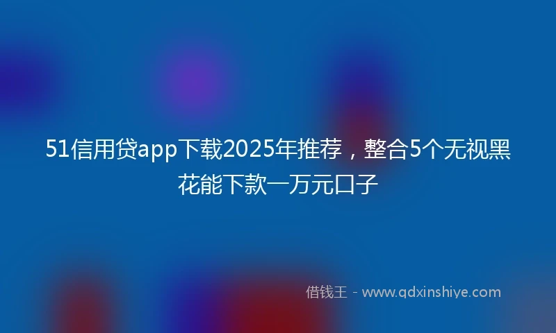 51信用贷app下载2025年推荐，整合5个无视黑花能下款一万元口子