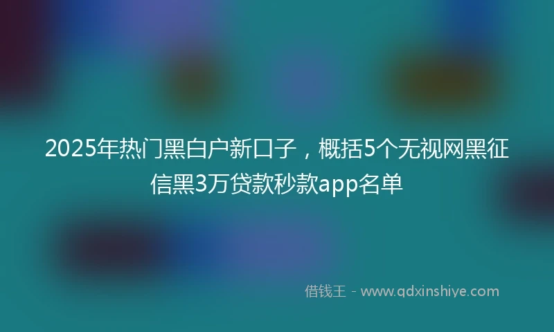 2025年热门黑白户新口子，概括5个无视网黑征信黑3万贷款秒款app名单