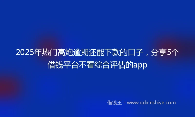2025年热门高炮逾期还能下款的口子，分享5个借钱平台不看综合评估的app