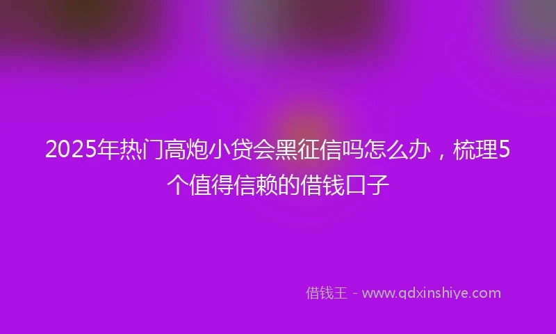2025年热门高炮小贷会黑征信吗怎么办，梳理5个值得信赖的借钱口子
